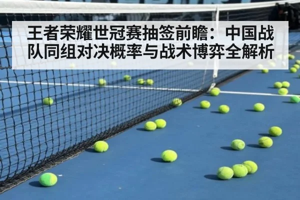 王者荣耀世冠赛抽签前瞻：中国战队同组对决概率与战术博弈全解析