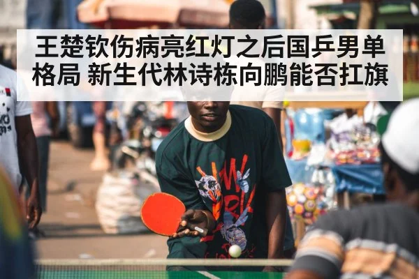 王楚钦伤病亮红灯之后国乒男单格局 新生代林诗栋向鹏能否扛旗